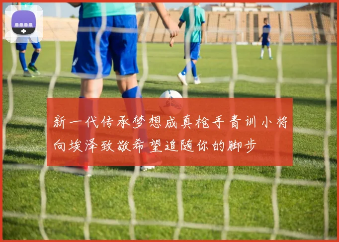 新一代传承梦想成真枪手青训小将向埃泽致敬希望追随你的脚步