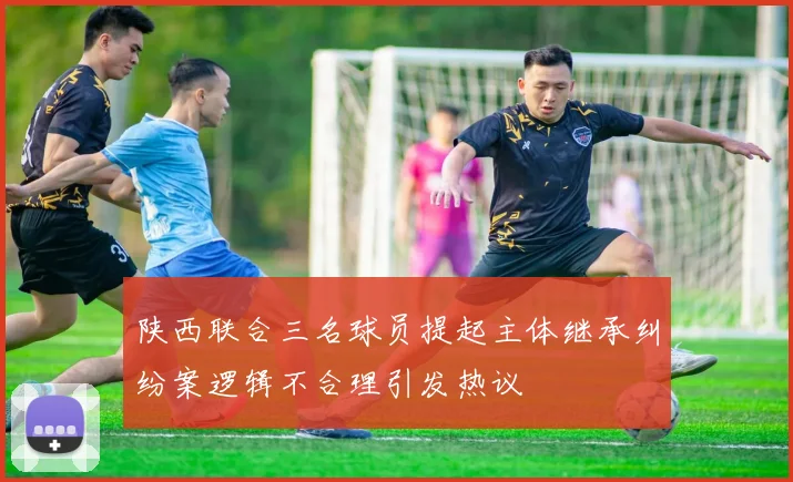 陕西联合三名球员提起主体继承纠纷案逻辑不合理引发热议