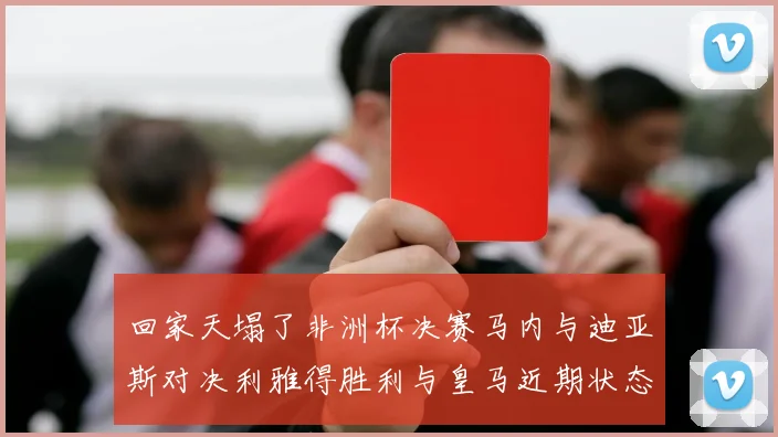 回家天塌了非洲杯决赛马内与迪亚斯对决利雅得胜利与皇马近期状态堪忧