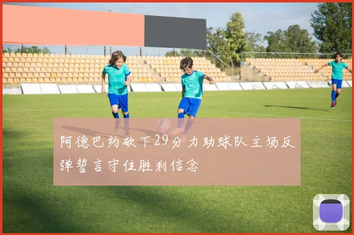 阿德巴约砍下29分力助球队主场反弹誓言守住胜利信念