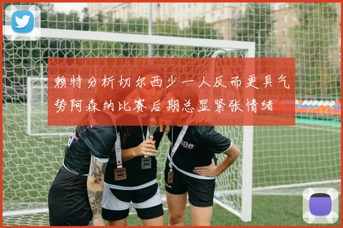 赖特分析切尔西少一人反而更具气势阿森纳比赛后期总显紧张情绪