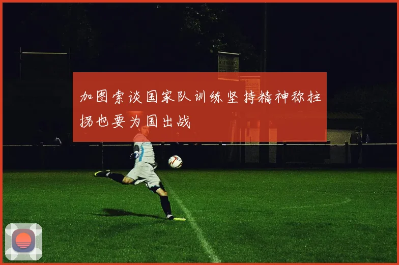 加图索谈国家队训练坚持精神称拄拐也要为国出战