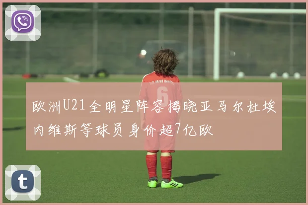 欧洲U21全明星阵容揭晓亚马尔杜埃内维斯等球员身价超7亿欧