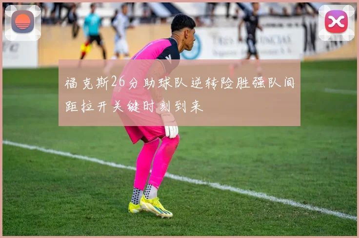福克斯26分助球队逆转险胜强队间距拉开关键时刻到来