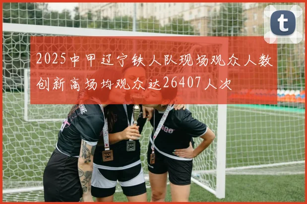 2025中甲辽宁铁人队现场观众人数创新高场均观众达26407人次