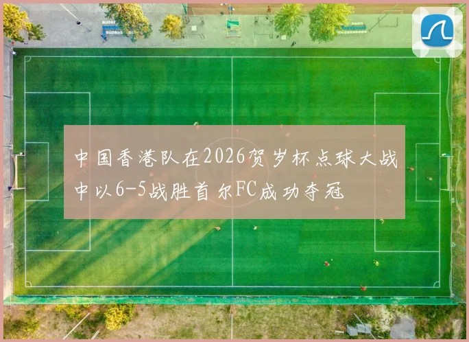 中国香港队在2026贺岁杯点球大战中以6-5战胜首尔FC成功夺冠