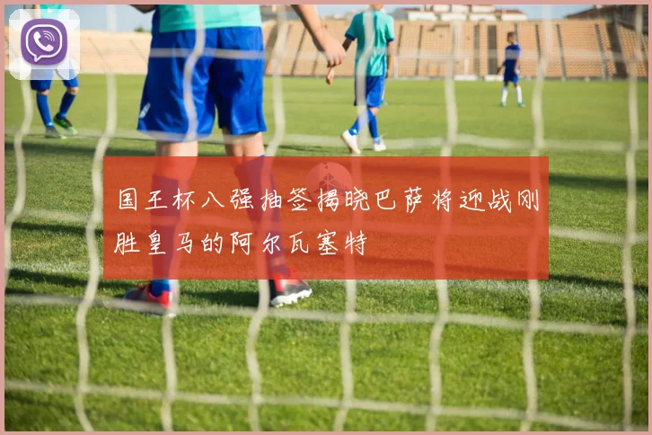 国王杯八强抽签揭晓巴萨将迎战刚胜皇马的阿尔瓦塞特