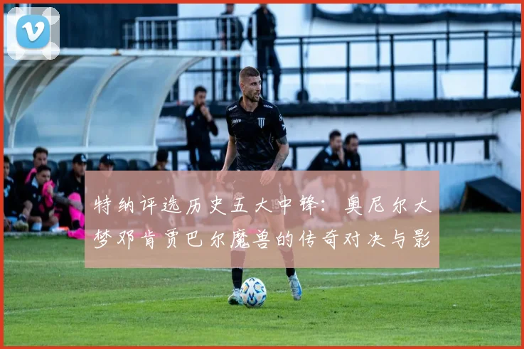 特纳评选历史五大中锋：奥尼尔大梦邓肯贾巴尔魔兽的传奇对决与影响