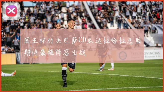 国王杯对决巴萨CD瓜达拉哈拉总监期待最强阵容出战