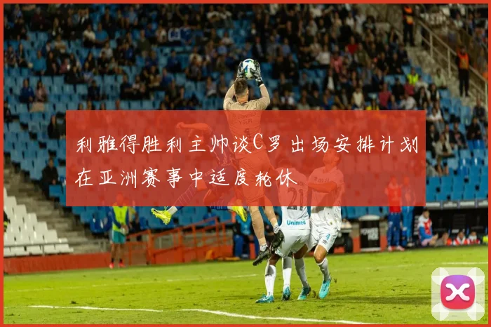 利雅得胜利主帅谈C罗出场安排计划在亚洲赛事中适度轮休