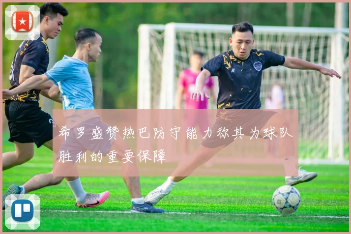希罗盛赞热巴防守能力称其为球队胜利的重要保障