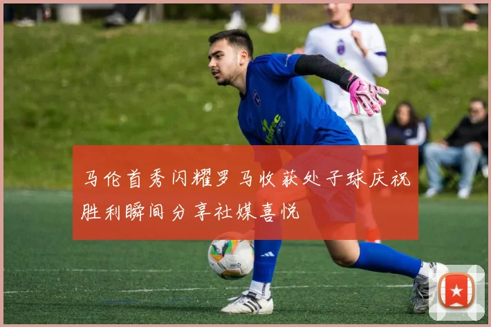 马伦首秀闪耀罗马收获处子球庆祝胜利瞬间分享社媒喜悦