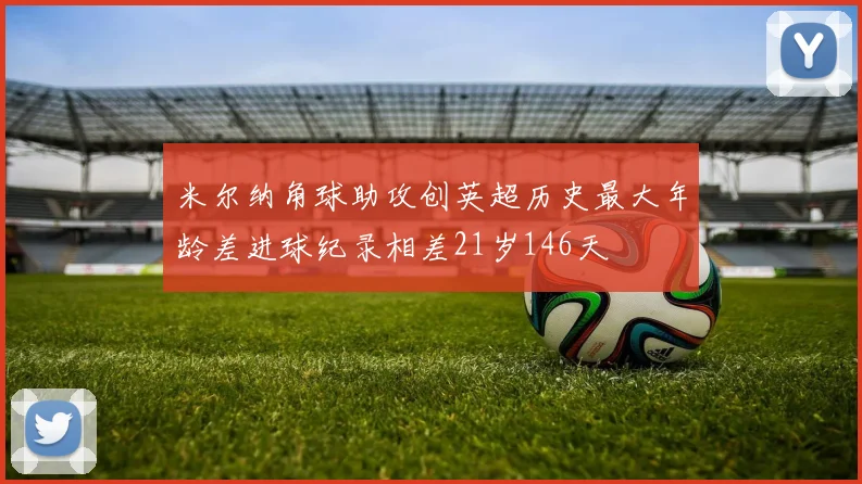米尔纳角球助攻创英超历史最大年龄差进球纪录相差21岁146天