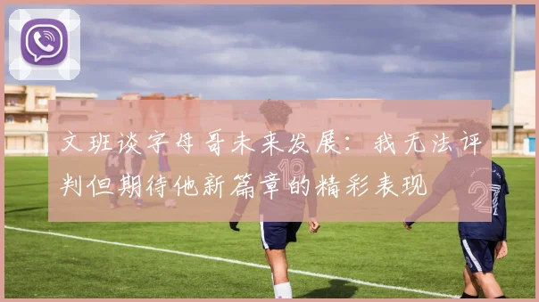 文班谈字母哥未来发展：我无法评判但期待他新篇章的精彩表现