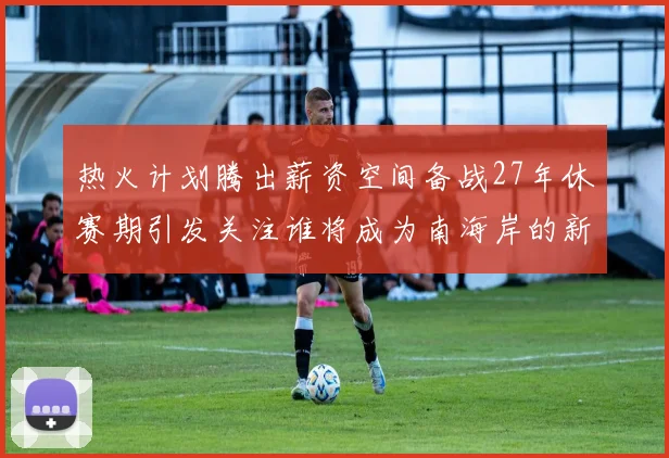 热火计划腾出薪资空间备战27年休赛期引发关注谁将成为南海岸的新星