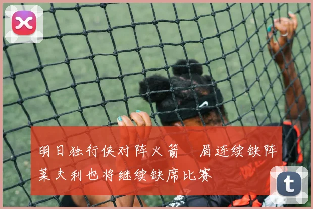 明日独行侠对阵火箭濃眉连续缺阵莱夫利也将继续缺席比赛